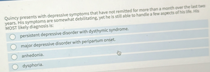 Quincy presents with depressive symptoms that have not remitted for more than a month over the last two
years. His symptoms are somewhat debilitating, yet he is still able to handle a few aspects of his life. His
MOST likely diagnosis is:
persistent depressive disorder with dysthymic syndrome.
major depressive disorder with peripartum onset.
anhedonia.
dysphoria.