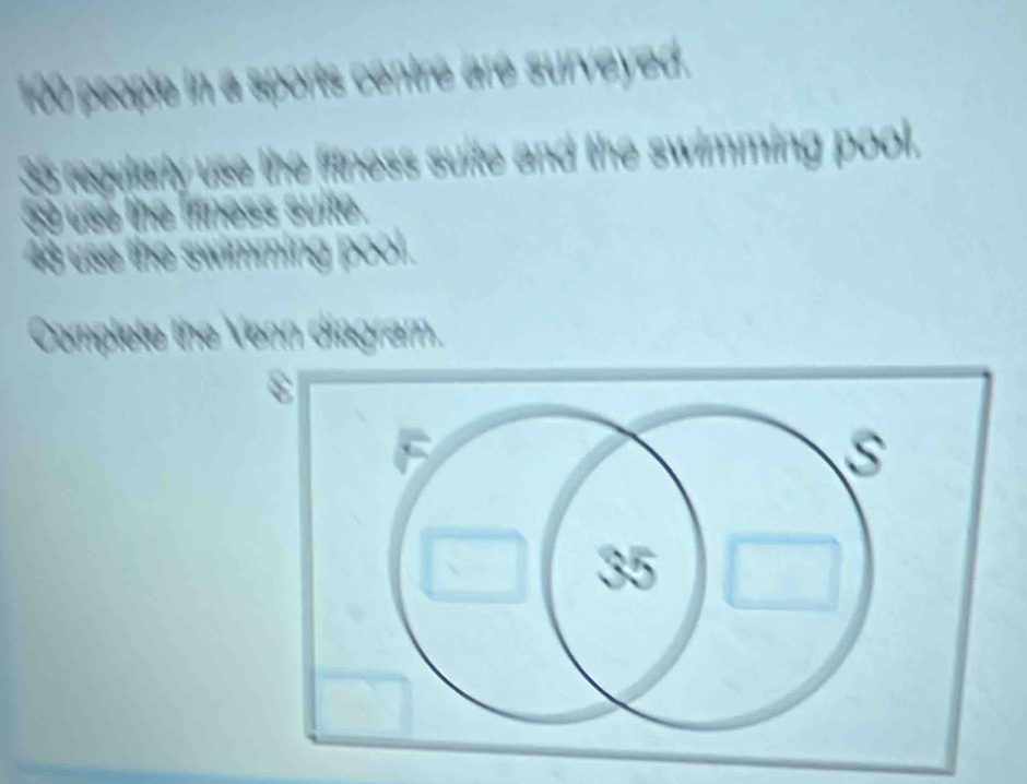 100 people in a sports centre are surveyed.
35 regularly use the fftness suite and the swimming pool.
59 use the frness suite .
48 use the swimming pool. 
Complete the Venn diagram.