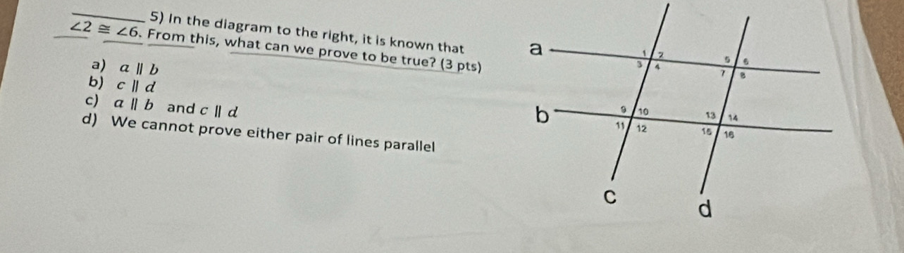 In the diagram to the right, it is known that
∠ 2≌ ∠ 6. From this, what can we prove to be true? (3 pts)
a) aparallel b
b) c||d
c) aparallel b and cparallel d
d) We cannot prove either pair of lines parallel