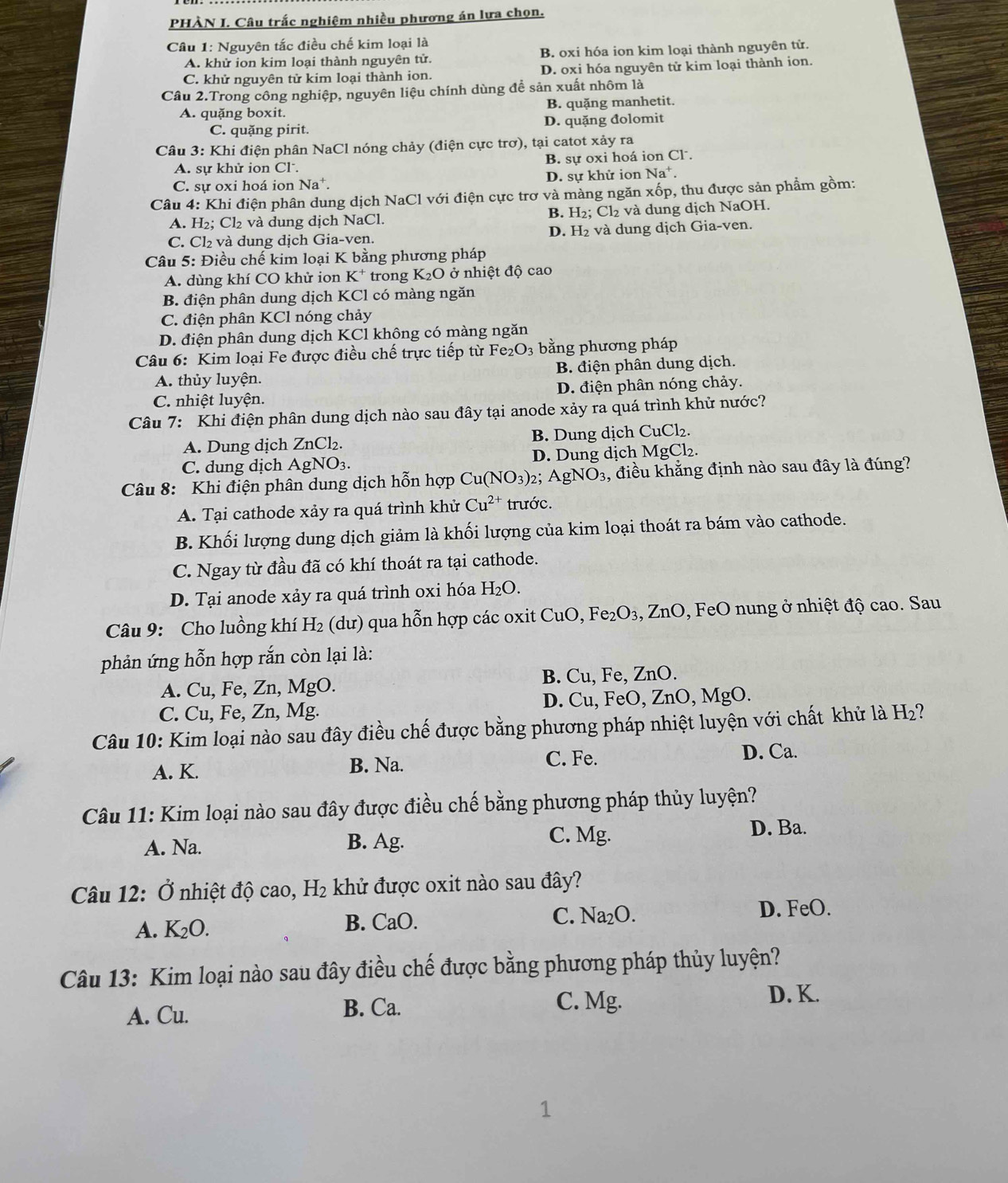 PHÀN I. Câu trấc nghiệm nhiều phương án lựa chọn.
Câu 1: Nguyên tắc điều chế kim loại là
A. khử ion kim loại thành nguyên tử. B. oxi hóa ion kim loại thành nguyên từ.
C. khử nguyên từ kim loại thành ion. D. oxi hóa nguyên tử kim loại thành ion.
Câu 2.Trong công nghiệp, nguyên liệu chính dùng đề sản xuất nhôm là
A. quặng boxit. B. quặng manhetit.
C. quặng pirit. D. quặng đolomit
Câu 3: Khi điện phân NaCl nóng chảy (điện cực trơ), tại catot xảy ra
A. sự khử ion Cl . B. sự oxi hoá ion Cl .
C. sự oxi hoá ion Na^+. D. sự khử ion Na^+.
Câu 4: Khi điện phân dung dịch NaCl với điện cực trơ và màng ngăn xốp, thu được sản phẩm gồm:
B. H_2
A. H₂; Cl₂ và dung dịch NaCl. :; Cl₂ và dung dịch NaOH.
C. Cl₂ và dung dịch Gia-ven. D. H₂ và dung dịch Gia-ven.
Câu 5: Điều chế kim loại K bằng phương pháp
A. dùng khí CO khử ion K^+ trong K_2O ở nhiệt độ cao
B. điện phân dung dịch KCl có màng ngăn
C. điện phân KCl nóng chảy
D. điện phân dung dịch KCl không có màng ngăn
Câu 6: Kim loại Fe được điều chế trực tiếp từ Fe O_3 bằng phương pháp
A. thủy luyện. B. điện phân dung dịch.
C. nhiệt luyện. D. điện phân nóng chảy.
Câu 7: Khi điện phân dung dịch nào sau đây tại anode xảy ra quá trình khử nước?
A. Dung dịch ZnCl₂. B. Dung dịch CuCl₂.
C. dung dịch AgNO₃. D. Dung dịch MgCl₂.
Câu 8: Khi điện phân dung dịch hỗn hợp Cu(NO_3) 2； AgNO_3 , điều khắng định nào sau đây là đúng?
A. Tại cathode xảy ra quá trình khử Cu^(2+) trước.
B. Khối lượng dung dịch giảm là khối lượng của kim loại thoát ra bám vào cathode.
C. Ngay từ đầu đã có khí thoát ra tại cathode.
D. Tại anode xảy ra quá trình oxi hóa H_2O.
Câu 9: Cho luồng khí H₂ (dư) qua hỗn hợp các oxit CuO, Fe₂O₃, ZnO, FeO nung ở nhiệt độ cao. Sau
phản ứng hỗn hợp rắn còn lại là:
A. Cu, Fe, Zn, MgO. B. Cu, Fe, ZnO.
C. Cu, Fe, Zn, Mg. D. Cu, FeO, ZnO, MgO.
Câu 10: Kim loại nào sau đây điều chế được bằng phương pháp nhiệt luyện với chất khử là H_2 ?
A. K. B. Na. C. Fe. D. Ca.
Câu 11: Kim loại nào sau đây được điều chế bằng phương pháp thủy luyện?
A. Na.
B. Ag. C. Mg. D. Ba.
Câu 12: Ở nhiệt độ cao, H_2 khử được oxit nào sau đây?
A. K_2O. B. CaO. C. Na_2O D. FeO.
Câu 13: Kim loại nào sau đây điều chế được bằng phương pháp thủy luyện?
D. K.
A. Cu.
B. Ca. C. Mg.