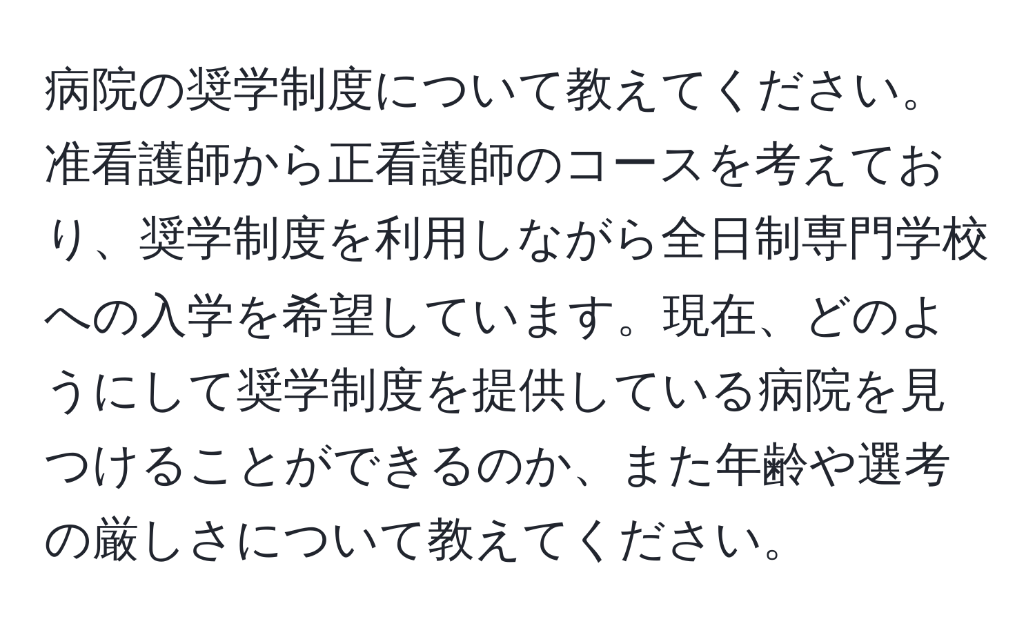 病院の奨学制度について教えてください。准看護師から正看護師のコースを考えており、奨学制度を利用しながら全日制専門学校への入学を希望しています。現在、どのようにして奨学制度を提供している病院を見つけることができるのか、また年齢や選考の厳しさについて教えてください。