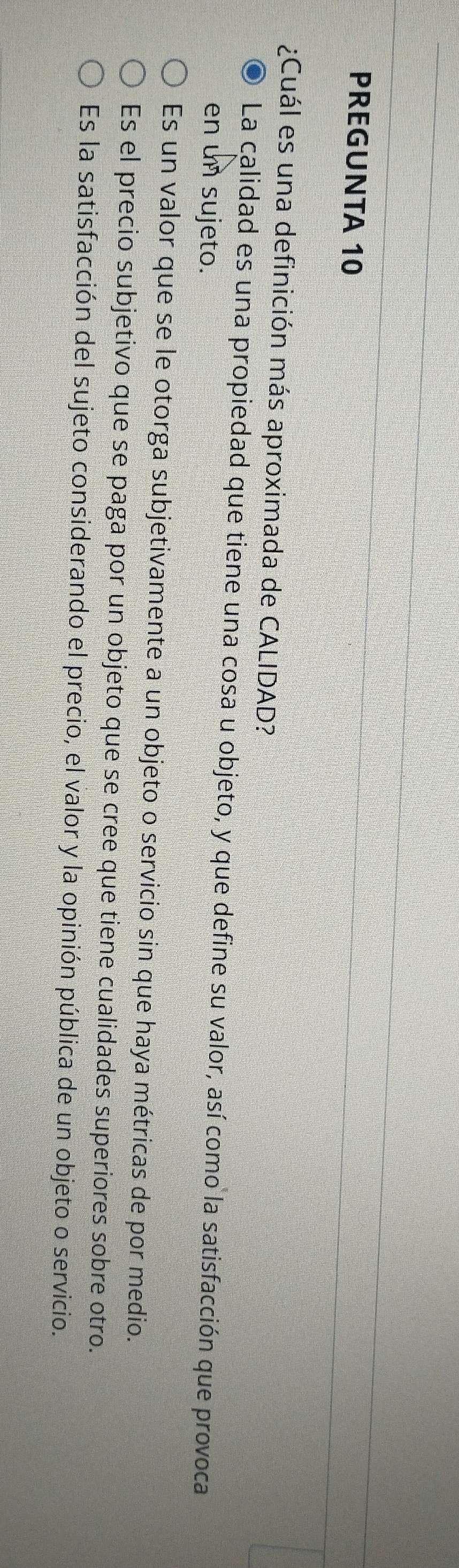 PREGUNTA 10
¿Cuál es una definición más aproximada de CALIDAD?
La calidad es una propiedad que tiene una cosa u objeto, y que define su valor, así como la satisfacción que provoca
en un sujeto.
Es un valor que se le otorga subjetivamente a un objeto o servicio sin que haya métricas de por medio.
Es el precio subjetivo que se paga por un objeto que se cree que tiene cualidades superiores sobre otro.
Es la satisfacción del sujeto considerando el precio, el valor y la opinión pública de un objeto o servicio.