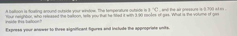 A balloon is floating around outside your window. The temperature outside is 3°C , and the air pressure is 0.700 atm. 
Your neighbor, who released the balloon, tells you that he filled it with 3.90 mo1es of gas. What is the volume of gas 
inside this balloon? 
Express your answer to three significant figures and include the appropriate units.