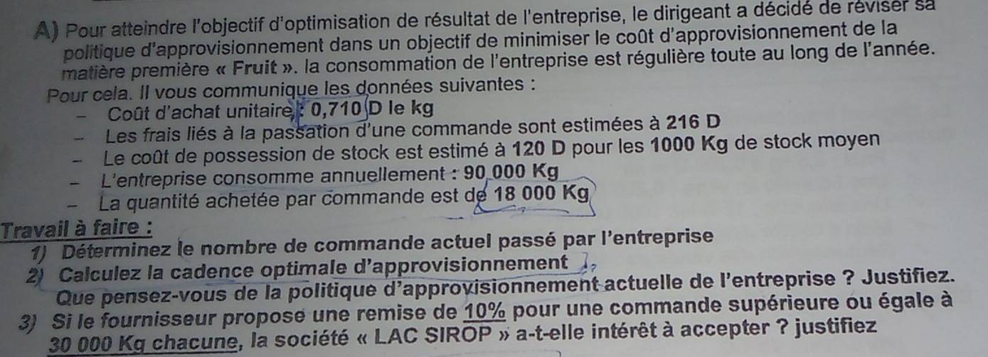 Pour atteindre l'objectif d'optimisation de résultat de l'entreprise, le dirigeant a décidé de réviser sa 
politique d'approvisionnement dans un objectif de minimiser le coût d'approvisionnement de la 
matière première « Fruit ». la consommation de l'entreprise est régulière toute au long de l'année. 
Pour cela. Il vous communique les données suivantes : 
- Coût d'achat unitaire: 0,710 D le kg
Les frais liés à la passation d'une commande sont estimées à 216 D 
- Le coût de possession de stock est estimé à 120 D pour les 1000 Kg de stock moyen 
- L'entreprise consomme annuellement : 90 000 Kg
La quantité achetée par commande est de 18 000 Kg
Travail à faire : 
1) Déterminez le nombre de commande actuel passé par l'entreprise 
2) Calculez la cadence optimale d’approvisionnement 
Que pensez-vous de la politique d'approvisionnement actuelle de l'entreprise ? Justifiez. 
3) Si le fournisseur propose une remise de 10% pour une commande supérieure ou égale à
30 000 Kg chacune, la société « LAC SIROP » a-t-elle intérêt à accepter ? justifiez