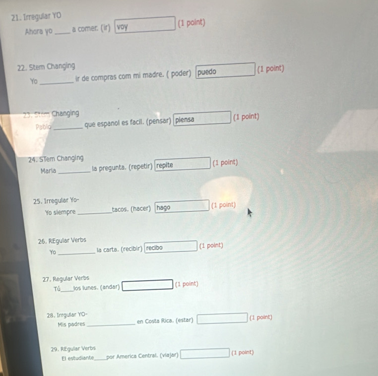 Irregular YO 
Ahora yo _a comer. (ir) voy (1 point) 
22. Stem Changing 
Yo_ ir de compras com mi madre. ( poder) puedo (1 point) 
23. Stem Changing 
Pablo _que espanol es facil. (pensar) piensa (1 point) 
24. STem Changing 
Maria _la pregunta. (repetir) repite (1 point) 
25. Irregular Yo- 
Yo siempre _tacos. (hacer) hago (1 point) 
26. REgular Verbs 
Yo _la carta. (recibir) recibo (1 point) 
27. Regular Verbs 
Tú_ los lunes. (andar) (1 point) 
28. Irrgular YO- 
Mis padres _en Costa Rica. (estar) (1 point) 
29. REgular Verbs 
El estudiante_ por America Central. (viajar) (1 point)