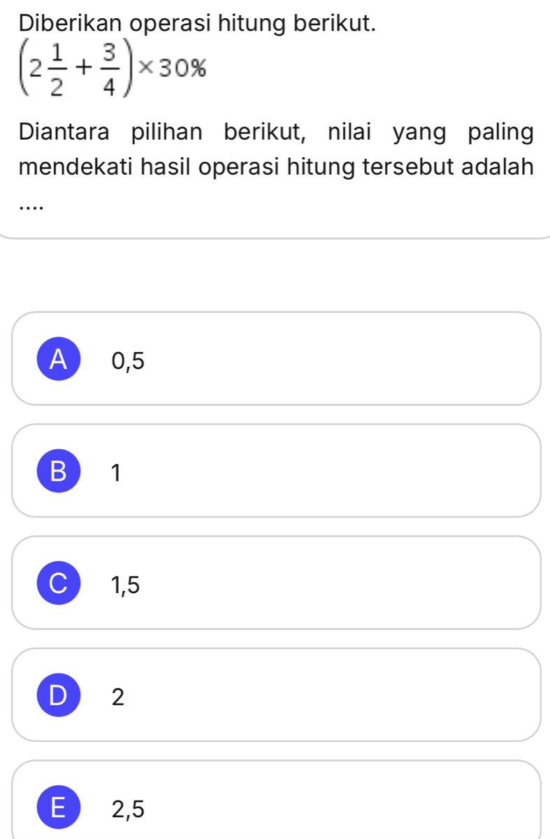 Diberikan operasi hitung berikut.
(2 1/2 + 3/4 )* 30%
Diantara pilihan berikut, nilai yang paling
mendekati hasil operasi hitung tersebut adalah
..
A  0,5
B 1
C) 1,5
D 2
E  2,5