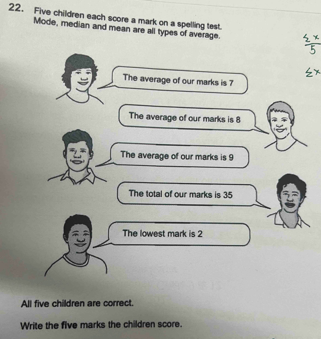 Five children each score a mark on a spelling test. 
Mode, median and mean are all types of average. 
The average of our marks is 7
The average of our marks is 8
The average of our marks is 9
The total of our marks is 35
The lowest mark is 2
All five children are correct. 
Write the five marks the children score.