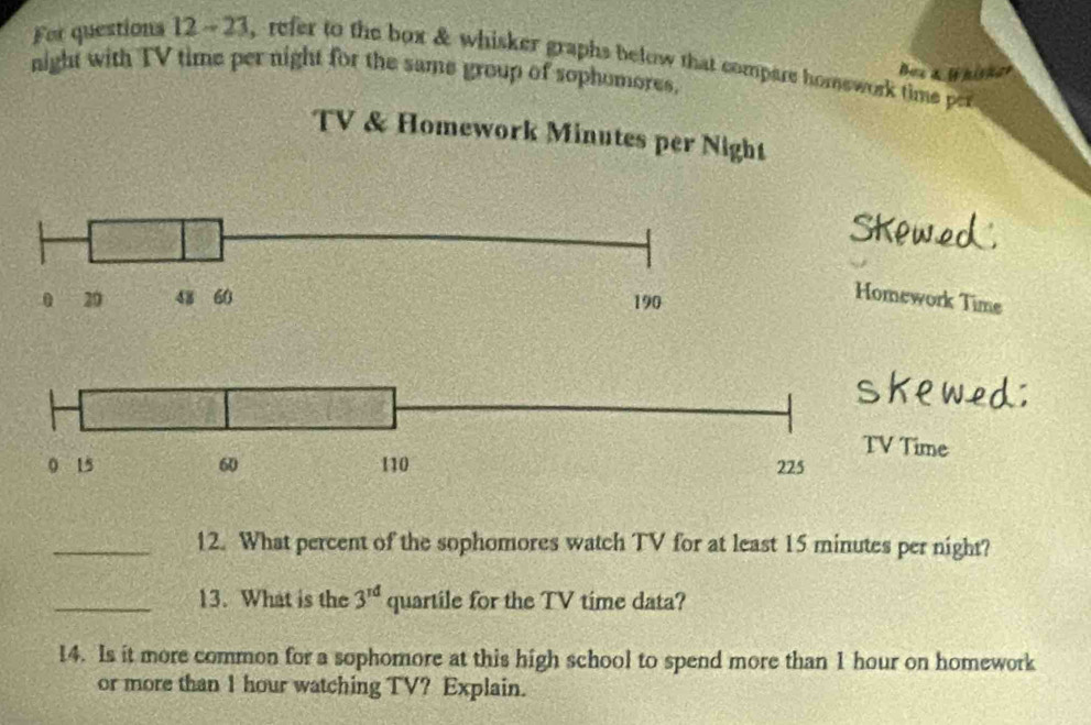 For questions 12 - 23, refer to the box & whisker graphs below that compare homswork time per 
Bue a l hisner 
night with TV time per night for the same group of sophomores, 
TV & Homework Minutes per Night
0 29 48 60 190
Homework Time 
Time 
_12. What percent of the sophomores watch TV for at least 15 minutes per night? 
_13. What is the 3^(rd) quartile for the TV time data? 
14. Is it more common for a sophomore at this high school to spend more than 1 hour on homework 
or more than 1 hour watching TV? Explain.