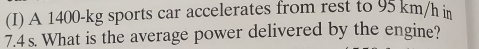 A 1400-kg sports car accelerates from rest to 95 km/h in
7.4s. What is the average power delivered by the engine?