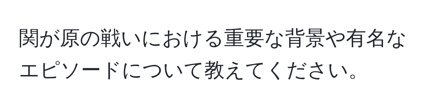 関が原の戦いにおける重要な背景や有名なエピソードについて教えてください。