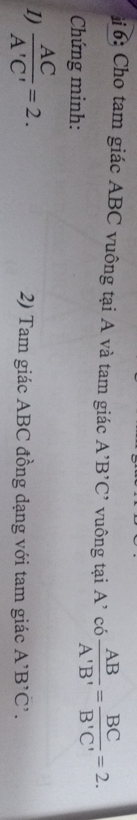 6: Cho tam giác ABC vuông tại A và tam giác A^,B^,C ' vu ông tại A ' co AB/A'B' = BC/B'C' =2. 
Chứng minh: 
1)  AC/A'C' =2. 2) Tam giác ABC đồng đạng với tam giác A^,B^,C^,.