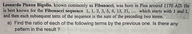 Leonardo Pisano Bigollo, known commonly as Fibonacci, was born in Pisa around 1170 AD. He 
is best known for the Fibonacci sequence 1, 1, 2, 3, 5, 8, 13, 21, .... which starts with 1 and 1, 
and then each subsequent term of the sequence is the sum of the preceding two terms. 
a) Find the ratio of each of the following terms by the previous one. Is there any 
pattern in the result ?