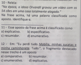 Releia:
"Na época, o idoso Orvandil gravou um vídeo com os
54 cães em uma casa totalmente alagada.”
Na frase acima, há uma palavra classificada como
aposto. Identifique-a.
_
11 - Esse aposto da frase acima é classificado como
a) explicativo. b) especificativo.
c) resumidor. d) enumerativo.
12 - Em: “Eu perdi tudo. Mobília, minhas sucatas e
minha caminhonete. Tudo.”, o fragmento destacado
nesse trecho é um aposto
a) comparativo. b) resumidor.
c) enumerativo. d) explicativo.