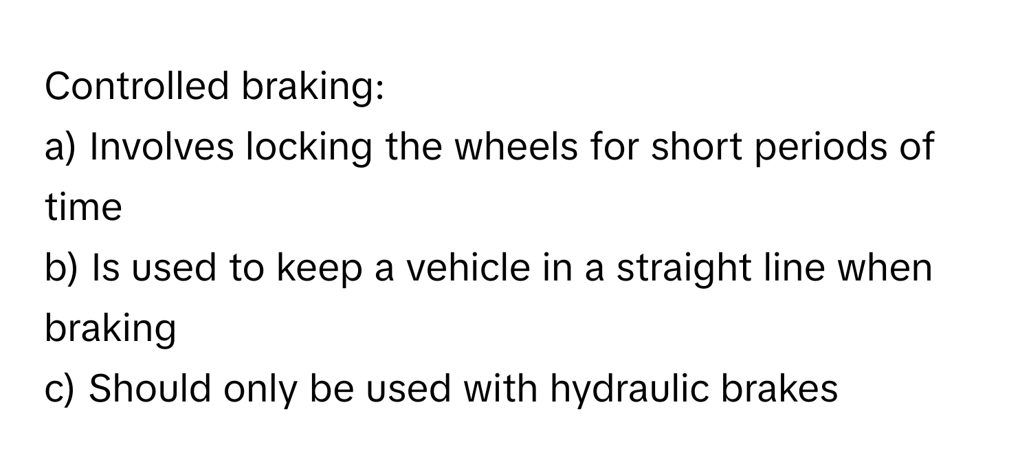 Controlled braking:

a) Involves locking the wheels for short periods of time
b) Is used to keep a vehicle in a straight line when braking
c) Should only be used with hydraulic brakes