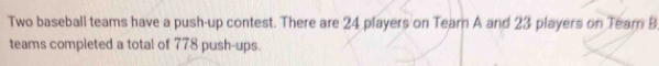 Two baseball teams have a push-up contest. There are 24 players on Tearn A and 23 players on Tearn B 
teams completed a total of 778 push-ups.