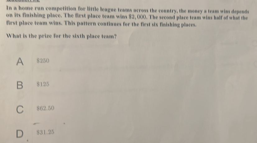 In a home run competition for little league teams across the country, the money a team wins depends
on its finishing place. The first place team wins $2,000. The second place team wins half of what the
first place team wins. This pattern continues for the first six finishing places.
What is the prize for the sixth place team?
A $250
B $125
C $62.50
D $31.25