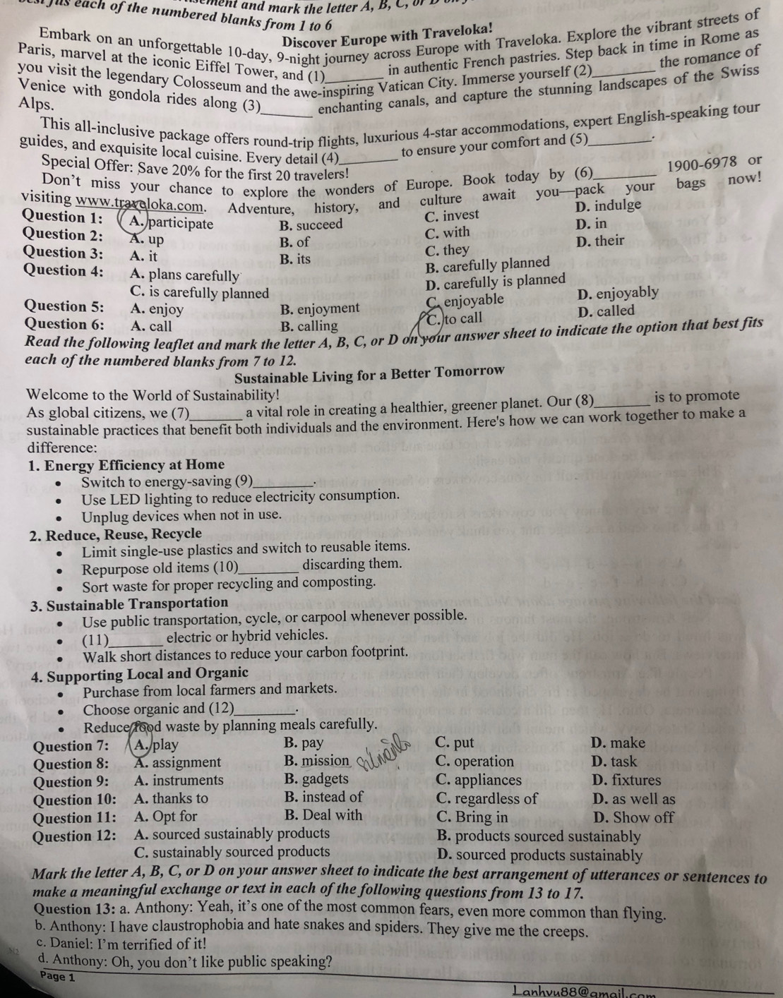 me nt and mark the letter A, B, C, or  B
Jus each of the numbered blanks from 1 to 6
Embark on an unforgettable 10-day, 9-night journey across Europe with Traveloka. Explore the vibrant streets of
Discover Europe with Traveloka!
in authentic French pastries. Step back in time in Rome as
the romance of
Paris, marvel at the iconic Eiffel Tower, and (1)
you visit the legendary Colosseum and the awe-inspiring Vatican City. Immerse yourself (2)
Venice with gondola rides along (3)_ enchanting canals, and capture the stunning landscapes of the Swiss
Alps.
This all-inclusive package offers round-trip flights, luxurious 4-star accommodations, expert English-speaking tour
guides, and exquisite local cuisine. Every detail (4)_
to ensure your comfort and (5) .
Special Offer: Save 20% for the first 20 travelers!
Don’t miss your chance to explore the wonders of Europe. Book today by (6) 1900-6978 or
visiting www.traveloka.com. Adventure, history, and culture await you—pack your bags now!
C. invest D. indulge
Question 1: A. participate B. succeed D. in
Question 2: A. up
C. with
B. of
Question 3: A. it
B. its C. they D. their
Question 4: A. plans carefully
B. carefully planned
D. carefully is planned
C. is carefully planned
Question 5: A. enjoy B. enjoyment D. enjoyably
C. enjoyable
Question 6: A. call B. calling D. called
C. to call
Read the following leaflet and mark the letter A, B, C, or D on your answer sheet to indicate the option that best fits
each of the numbered blanks from 7 to 12.
Sustainable Living for a Better Tomorrow
Welcome to the World of Sustainability! is to promote
As global citizens, we (7) a vital role in creating a healthier, greener planet. Our (8)_
sustainable practices that benefit both individuals and the environment. Here's how we can work together to make a
difference:
1. Energy Efficiency at Home
Switch to energy-saving (9)_
Use LED lighting to reduce electricity consumption.
Unplug devices when not in use.
2. Reduce, Reuse, Recycle
Limit single-use plastics and switch to reusable items.
Repurpose old items (10)_ discarding them.
Sort waste for proper recycling and composting.
3. Sustainable Transportation
Use public transportation, cycle, or carpool whenever possible.
(11)_ electric or hybrid vehicles.
Walk short distances to reduce your carbon footprint.
4. Supporting Local and Organic
Purchase from local farmers and markets.
Choose organic and (12)_
Reduce food waste by planning meals carefully.
Question 7:  A. play B. pay C. put D. make
Question 8: A. assignment B. mission C. operation D. task
Question 9: A. instruments B. gadgets C. appliances D. fixtures
Question 10: A. thanks to B. instead of C. regardless of D. as well as
Question 11: A. Opt for B. Deal with C. Bring in D. Show off
Question 12: A. sourced sustainably products B. products sourced sustainably
C. sustainably sourced products D. sourced products sustainably
Mark the letter A, B, C, or D on your answer sheet to indicate the best arrangement of utterances or sentences to
make a meaningful exchange or text in each of the following questions from 13 to 17.
Question 13: a. Anthony: Yeah, it’s one of the most common fears, even more common than flying.
b. Anthony: I have claustrophobia and hate snakes and spiders. They give me the creeps.
c. Daniel: I’m terrified of it!
d. Anthony: Oh, you don’t like public speaking?
Page 1
Lanhvu88@amail