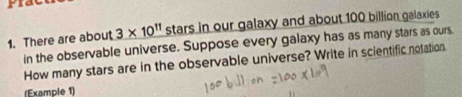 There are about 3* 10^(11) stars in our galaxy and about 100 billion galaxies 
in the observable universe. Suppose every galaxy has as many stars as ours. 
How many stars are in the observable universe? Write in scientific notation. 
(Example 1)