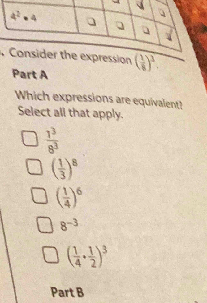 Which expressions are equivalent?
Select all that apply.
 1^3/8^3 
( 1/3 )^8
( 1/4 )^6
8^(-3)
( 1/4 ·  1/2 )^3
Part B