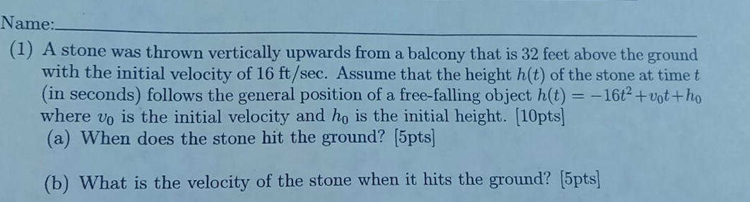 Name: 
_ 
(1) A stone was thrown vertically upwards from a balcony that is 32 feet above the ground 
with the initial velocity of 16 ft/sec. Assume that the height h(t) of the stone at time t
(in seconds) follows the general position of a free-falling object h(t)=-16t^2+v_0t+h_0
where v₀ is the initial velocity and h is the initial height. [10pts] 
(a) When does the stone hit the ground? [5pts] 
(b) What is the velocity of the stone when it hits the ground? [5pts]