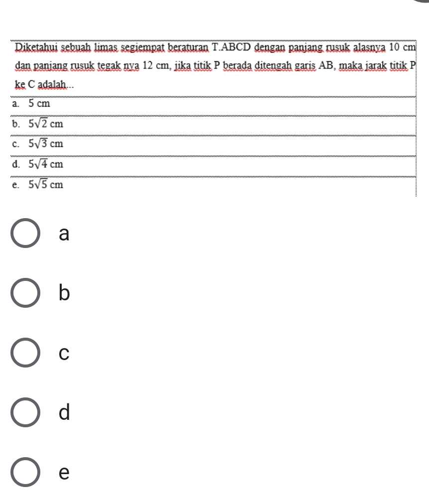 Diketahui sebuah limas segiempat beraturan T. ABCD dengan panjang rusuk alasnya 10 cm
dan panjang rusuk tegak nya 12 cm, jika titik P berada ditengah garis AB, maka jarak titik P
ke C adalah...
a. 5 cm
b. 5sqrt(2)cm
C. 5sqrt(3)cm
d. 5sqrt(4)cm
e. 5sqrt(5)cm
a
b
C
d
e