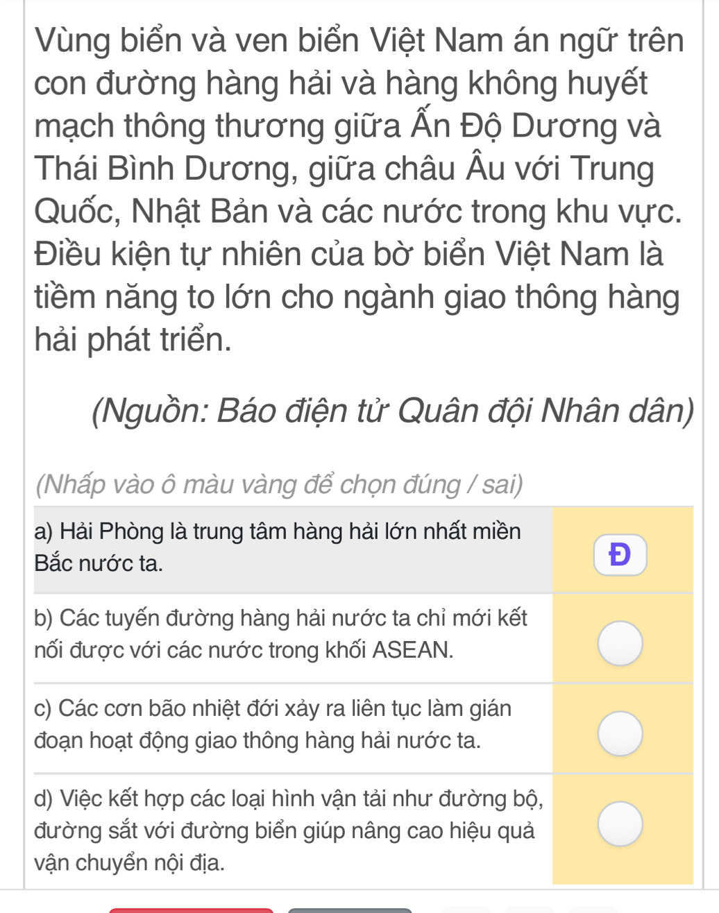 Vùng biển và ven biển Việt Nam án ngữ trên
con đường hàng hải và hàng không huyết
mạch thông thương giữa Ấn Độ Dương và
Thái Bình Dương, giữa châu Âu với Trung
Quốc, Nhật Bản và các nước trong khu vực.
Điều kiện tự nhiên của bờ biển Việt Nam là
tiềm năng to lớn cho ngành giao thông hàng
hải phát triển.
(Nguồn: Báo điện tử Quân đội Nhân dân)
(Nhấp vào ô màu vàng để chọn đúng / sai)
a) Hải Phòng là trung tâm hàng hải lớn nhất miền
Bắc nước ta.
Đ
b) Các tuyến đường hàng hải nước ta chỉ mới kết
nối được với các nước trong khối ASEAN.
c) Các cơn bão nhiệt đới xảy ra liên tục làm gián
đoạn hoạt động giao thông hàng hải nước ta.
d) Việc kết hợp các loại hình vận tải như đường bộ,
đường sắt với đường biển giúp nâng cao hiệu quả
vận chuyển nội địa.