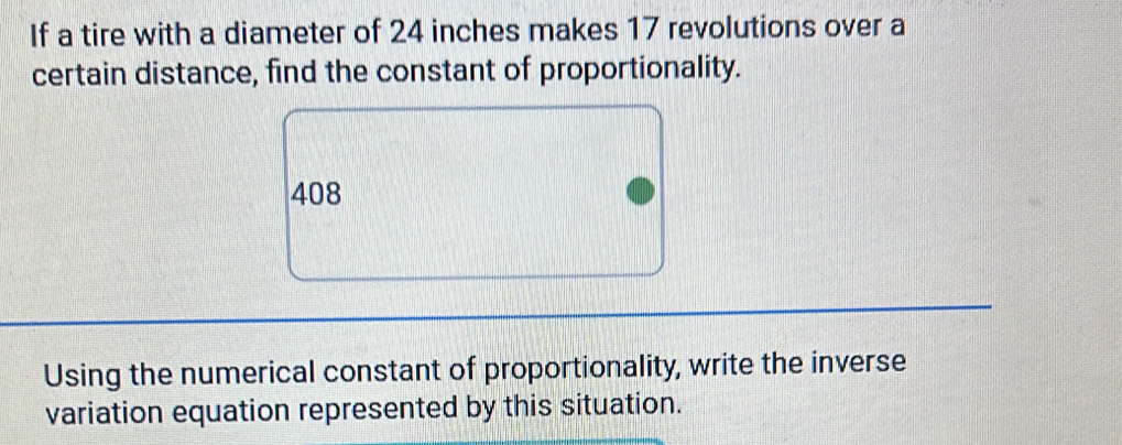 If a tire with a diameter of 24 inches makes 17 revolutions over a 
certain distance, find the constant of proportionality.
408
Using the numerical constant of proportionality, write the inverse 
variation equation represented by this situation.