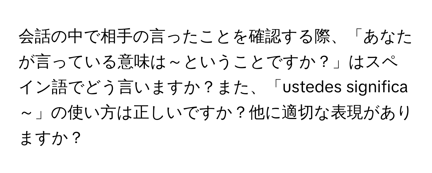 会話の中で相手の言ったことを確認する際、「あなたが言っている意味は～ということですか？」はスペイン語でどう言いますか？また、「ustedes significa ～」の使い方は正しいですか？他に適切な表現がありますか？