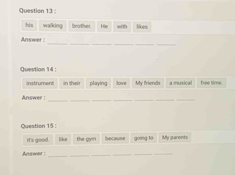 his walking brother. He with likes 
_ 
_ 
__ 
__ 
Answer : 
Question 14 : 
instrument in their playing love My friends a musical free time. 
__ 
__ 
Answer : 
_ 
_ 
_ 
Question 15 : 
it's good. like the gym because going to My parents 
Answer : 
_ 
_ 
_ 
__ 
_