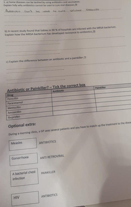Some diseases can be tackled by using antibiotics and vaccination.
Explain fully why antibiotics cannot be used to cure viral diseases./2
_
_
_
_
b) A recent study found that babies in 90 % of hospitals are infected with the MRSA bacterium.
_
Explain how the MRSA bacterium has developed resistance to antibiotics./2
_
_
_
_
c) Explain the difference between an antibiotic and a painkiller /2
_
_
Optional extra:
During a morning clinic, a GP sees several patients and you have to match up the treatment to the disea
Measles ANTIBIOTICS
Gonorrhoea ANTI RETROVIRAL
A bacterial chest PAINKILLER
infection
HIV ANTIBIOTICS