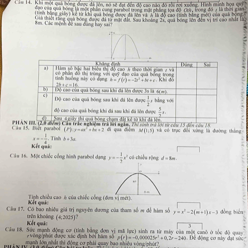 Cầu 14. Khi một quả bóng được đá Jên, nó sẽ đạt đến độ cao nào đó rồi rơi xuống. Hình minh họa quỹ
đạo của quả bóng là một phần cung parabol trong mặt phẳng tọa độ Or, trong đó 7 là thời gian
(tính bằng giây) kê từ khi quả bóng được đá lên và # là độ cao (tính bằng mét) của quả bóng.
Giả thiết rằng quả bóng được đá từ mặt đất. Sau khoảng 2s, quả bóng lên đến vị trí cao nhất là
8m. Các mệnh đê sau đùng hay sai?
Khāng định
a)  Hàm số bậc hai biểu thị độ cao # theo thời gian 7 và Đúng Co
có phần đồ thị trùng với quỹ đạo của quả bổng trong
tinh huồng này có dạng h=f(t)=-2t^2+bt+c. Khi đỏ
2b+c=16.
b) Độ cao của quả bóng sau khi đá lên được 3s là 6(m).
c) Độ cao của quả bóng sau khi đá lên được  1/2  s bằng với
độ cao của quả bóng khi đá sau khi đá lên được  5/2 s.
d) Sau 4 giảy thì quả bóng chạm đất kê từ khi đá lên
PHAN III. (2,0 điểm) Cầu trắc nghiệm trả lời ngắn, Thi sinh trở lời từ cầu 15 đến câu 18.
Câu 15. Biết parabol (P) :y=ax^2+bx+2 di qua diễm M(1:5) và có trục đổi xứng là đường tháng
x=- 1/4 . Tính b+3a.
Kết quả:
Câu 16. Một chiếc cổng hình parabol dạng y=- 1/2 x^2 có chiều rộng d=8m.
Tính chiều cao h của chiếc cổng ( mét).
Kết quả:
Câu 17. Có bao nhiêu giá trị nguyên dương của tham số m để hàm số y=x^2-2(m+1)x-3 dồng biến
trên khoảng (4;2025)
Kết quả: 3
Câu 18. Sức mạnh động cơ (tính bằng đơn vị mã lực) sinh ra từ máy của một canô ở tốc độ quay
òng/phút được xác định bởi hàm số p(r)=-0,000025r^2+0,2r-240. Để động cơ này đạt sức
bhản tý mạnh lớn nhất thì động cơ phải quay bao nhiều vòng/phút?