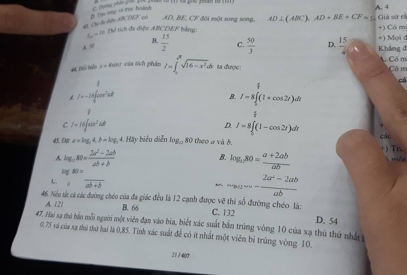 Đường phần gic gọc phẩn từ (1) và gọc phân u(1 1
D. Trục tung và trục hoành
A. 4
43. Cho đa diện ABCDEF có AD, BE, CF đôi một song song, AD⊥ (ABC),AD+BE+CF=5 Giả sử rã
S_20^-=10. Thể tích đa diện ABCDEF bằng:
+) Có m
B.  15/2 
+) Mọi đ
A. 50
D.
C.  50/3   15/4  Khẳng đ
A. Có m
44. Đổi biển x=4sin t của tích phân I=∈t _0^((sqrt(6))sqrt 16-x^2)dx ta được: Có m
cá
B.
A. I=-16∈t _0^((td))cos^2tdt I=8∈t (1+cos 2t)dt

y°

C. I=16∈t _0^(asin ^2)tdt
D. I=8∈t _0(1-cos 2t)dt
các
45. Đặt a=log _34,b=log _54 4. Hãy biểu diễn log _1280 theo a và b.
+) Tr
B.
A. log _1280= (2a^2-2ab)/ab+b  log _1280= (a+2ab)/ab  5 một
C. log _□ 80=frac ab+b
D, _^,v_512wv- (2a^2-2ab)/ab 
46. Nếu tất cả các đường chéo của đa giác đều là 12 cạnh được vẽ thì số đường chéo là:
A. 121 B. 66
C. 132 D. 54
47. Hai xạ thủ bắn mỗi người một viên đạn vào bia, biết xác suất bắn trúng vòng 10 của xạ thủ thứ nhất
0,75 và của xạ thủ thứ hai là 0,85. Tính xác suất để có ít nhất một viên bi trúng vòng 10.
21 / 407