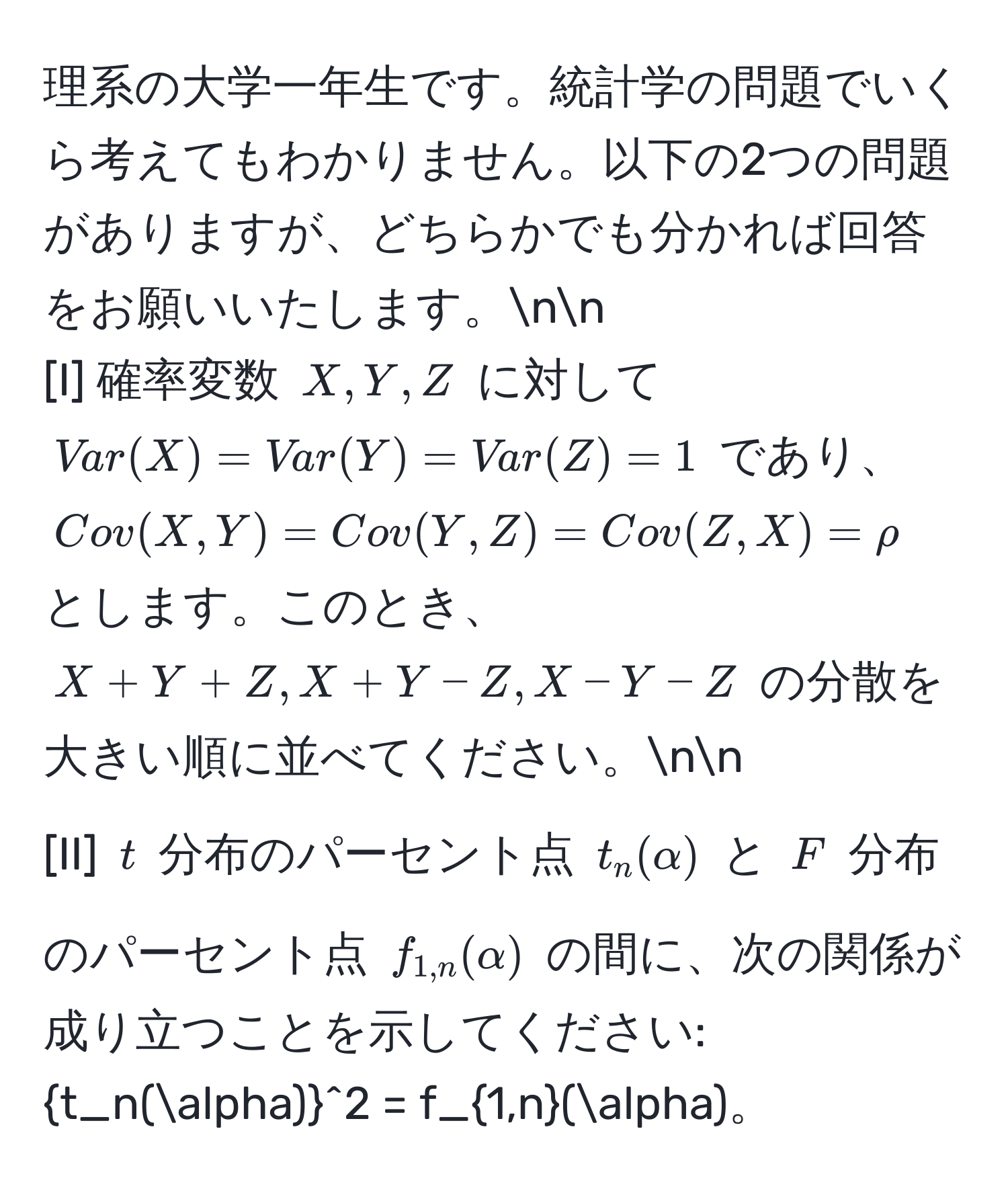 理系の大学一年生です。統計学の問題でいくら考えてもわかりません。以下の2つの問題がありますが、どちらかでも分かれば回答をお願いいたします。nn
[I] 確率変数 $X, Y, Z$ に対して $Var(X) = Var(Y) = Var(Z) = 1$ であり、$Cov(X,Y) = Cov(Y,Z) = Cov(Z,X) = rho$ とします。このとき、$X + Y + Z, X + Y - Z, X - Y - Z$ の分散を大きい順に並べてください。nn
[II] $t$ 分布のパーセント点 $t_n(alpha)$ と $F$ 分布のパーセント点 $f_1,n(alpha)$ の間に、次の関係が成り立つことを示してください: (t_n(alpha))^(2 = f_1,n)(alpha)。