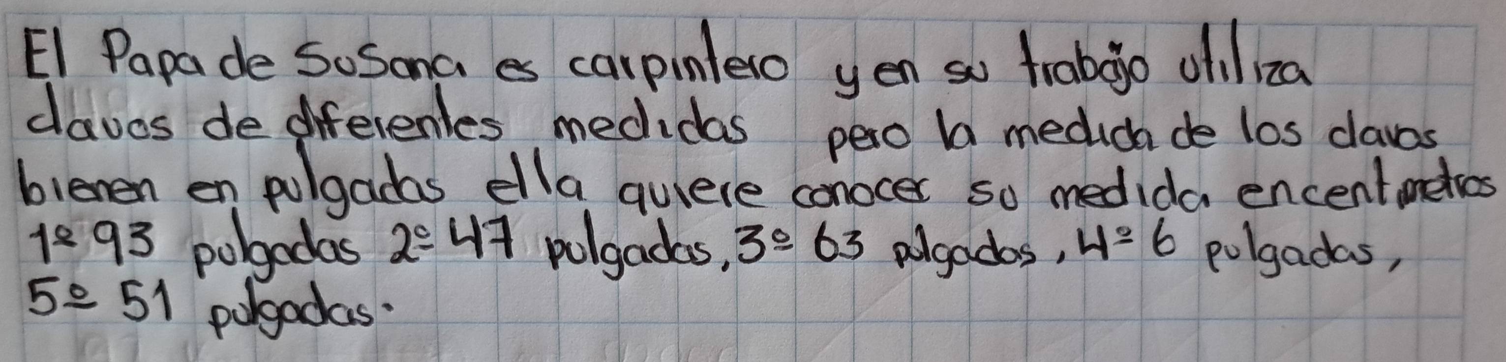 E1 Papade So Sona es carpinlelo yen so frabgo oiliza 
daves de diferenles medidas pero b medicha de los claves 
blenen en polgadas ella quiere conocer so medida encentmekes
1^893 pobgedas 2/ 47 polgadas, 3°63 algados, 4=6 polgadas,
5^(_ circ) 51 porgadas