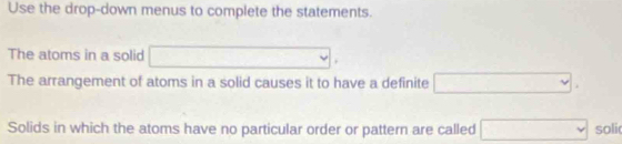 Use the drop-down menus to complete the statements. 
The atoms in a solid □. 
The arrangement of atoms in a solid causes it to have a definite □. 
Solids in which the atoms have no particular order or pattern are called □ solic