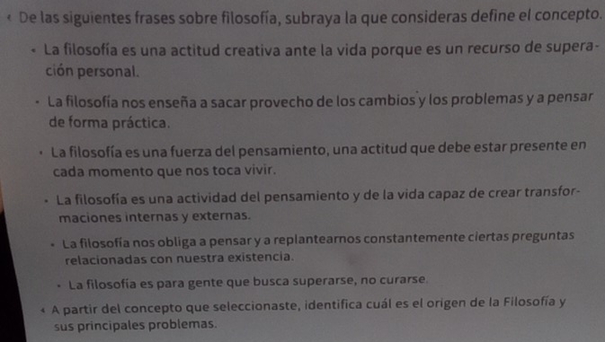 < De las siguientes frases sobre filosofía, subraya la que consideras define el concepto.
 La filosofía es una actitud creativa ante la vida porque es un recurso de supera-
ción personal.
. La filosofía nos enseña a sacar provecho de los cambios y los problemas y a pensar
de forma práctica.
La filosofía es una fuerza del pensamiento, una actitud que debe estar presente en
cada momento que nos toca vivir.
La filosofía es una actividad del pensamiento y de la vida capaz de crear transfor-
maciones internas y externas.
La filosofía nos obliga a pensar y a replantearnos constantemente ciertas preguntas
relacionadas con nuestra existencia.
La filosofía es para gente que busca superarse, no curarse.
A partir del concepto que seleccionaste, identifica cuál es el origen de la Filosofía y
sus principales problemas.