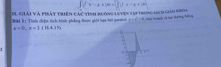 ∈t |fx-gx|dx=|∈tlimits _a^(a|fx-gx|dx|
:I. GiảI Và phát triên các tình huông Luyện tập trong sách giáo khoa
Bài 1: Tính diện tích hình phẳng được giới hạn bởi parabol y=x^2)-4 , trục hoành và hai đường thằng
x=0, x=3 ( H.4.15).
4
2

1
-1 2 3 4
-1
-2
-3