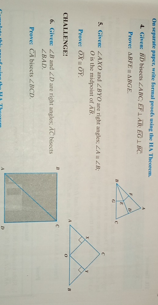 On separate paper, write formal proofs using the HA Theorem. 
4. Given: overline BD bisects ∠ ABC; overline EF⊥ overline AB; overline EG⊥ overline BC. 
Prove: △ BFE≌ △ BGE. 
5. Given: ∠ AXO and ∠ BYO are right angles; ∠ A≌ ∠ B; 
O is the midpoint of overline AB. 
Prove: overline OX≌ overline OY. 
CHALLENGE! 
6. Given: ∠ B and ∠ D are right angles; overline AC bisects
∠ BAD. 
Prove: overline CA bisects ∠ BCD.