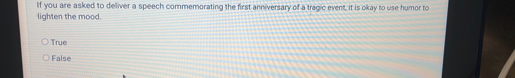 If you are asked to deliver a speech commemorating the first anniversary of a tragic event, it is okay to use humor to
lighten the mood.
True
False