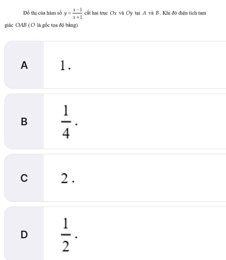 Đồ thị của hàm số y= (x-1)/x+1  cắt hai trục Ox và Oy tại A và B. Khi đó diện tích tam
giác OAB (O là gốc tọa độ bằng)
A 1.
B  1/4 ·
C 2.
D
 1/2 .