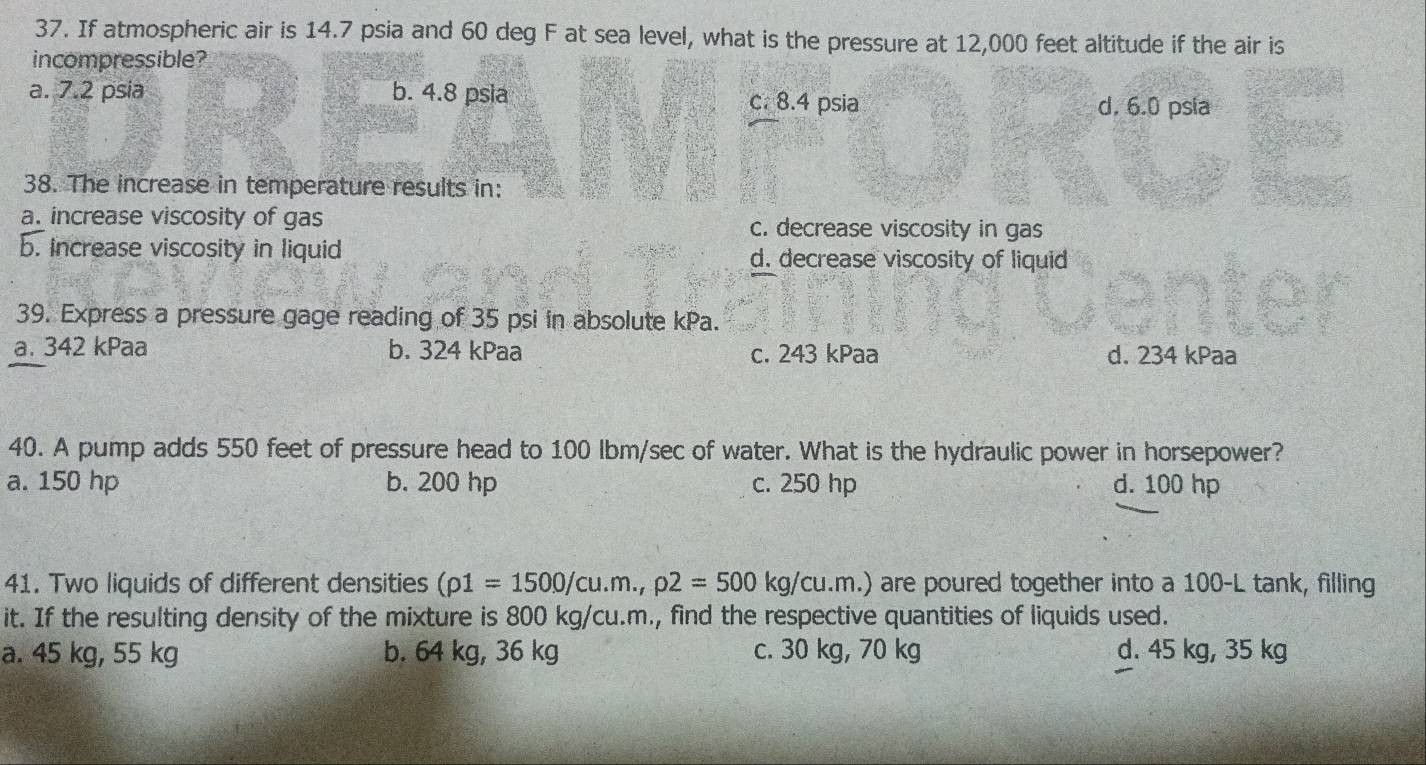 If atmospheric air is 14.7 psia and 60 deg F at sea level, what is the pressure at 12,000 feet altitude if the air is
incompressible?
a. 7.2 psia b. 4.8 psia c. 8.4 psia d. 6.0 psia
38. The increase in temperature results in:
a. increase viscosity of gas c. decrease viscosity in gas
b. Increase viscosity in liquid d. decrease viscosity of liquid
39. Express a pressure gage reading of 35 psi in absolute kPa.
a. 342 kPaa b. 324 kPaa c. 243 kPaa d. 234 kPaa
40. A pump adds 550 feet of pressure head to 100 Ibm/sec of water. What is the hydraulic power in horsepower?
a. 150 hp b. 200 hp c. 250 hp d. 100 hp
41. Two liquids of different densities (rho 1=1500/cu.m.,rho 2=500kg/cu.m.) are poured together into a 100-L tank, filling
it. If the resulting density of the mixture is 800 kg/cu.m., find the respective quantities of liquids used.
a. 45 kg, 55 kg b. 64 kg, 36 kg c. 30 kg, 70 kg d. 45 kg, 35 kg