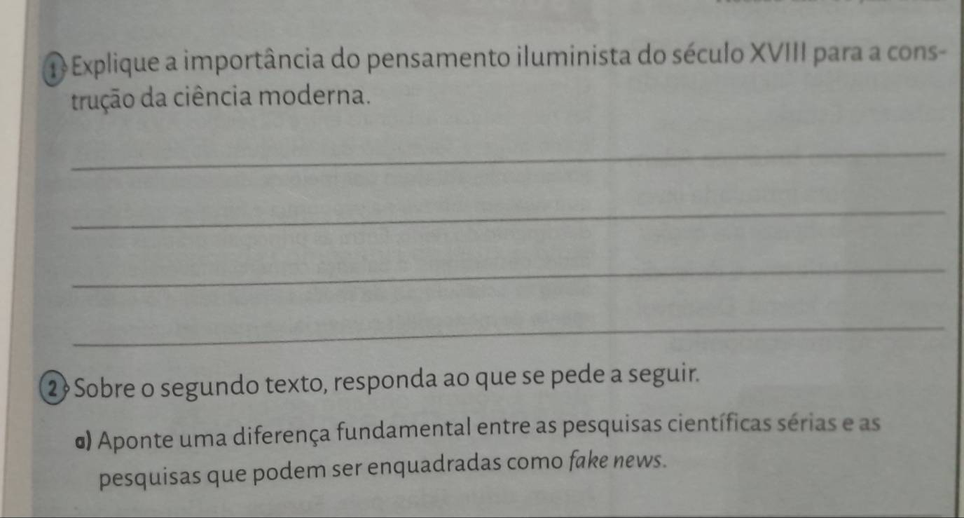 Explique a importância do pensamento iluminista do século XVIII para a cons- 
trução da ciência moderna. 
_ 
_ 
_ 
_ 
2Sobre o segundo texto, responda ao que se pede a seguir. 
σ) Aponte uma diferença fundamental entre as pesquisas científicas sérias e as 
pesquisas que podem ser enquadradas como fake news.