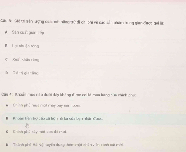 Giá trị sản lượng của một hãng trừ đi chi phí về các sản phẩm trung gian được gọi là:
A Sản xuất gián tiếp
B Lợi nhuận ròng
C Xuất khấu ròng
D Giá trị gia tăng
Câu 4: Khoản mục nào dưới đây không được coi là mua hàng của chính phủ:
A Chính phú mua một máy bay ném bom.
B Khoản tiền trợ cấp xã hội mà bà của bạn nhận được.
C Chính phú xây một con đê mới.
D Thành phố Hà Nội tuyến dụng thêm một nhân viên cảnh sát mới.