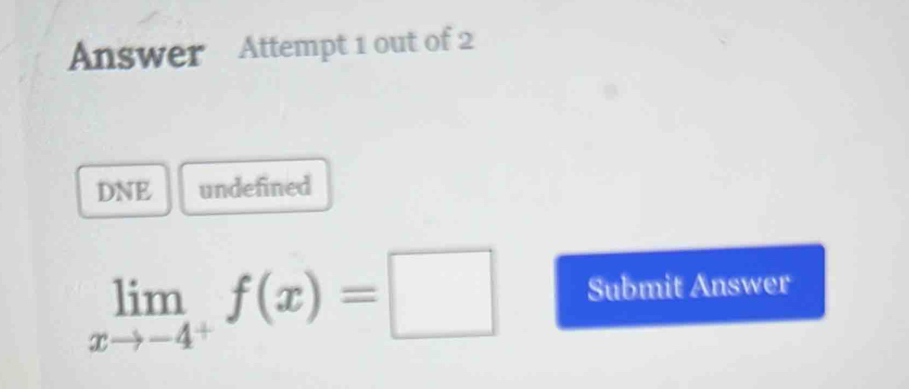 Answer Attempt 1 out of 2 
DNE undefined
limlimits _xto -4^+f(x)=□ Submit Answer