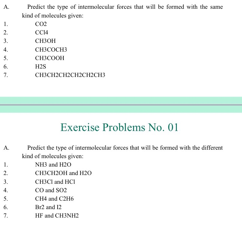 Predict the type of intermolecular forces that will be formed with the same 
kind of molecules given: 
1. CO2
2. CCl4
3. CH3OH
4. CH3COCH3
5. CH3COOH
6. H2S
7. CH3CH2CH2CH2CH2CH3
Exercise Problems No. 01 
A. Predict the type of intermolecular forces that will be formed with the different 
kind of molecules given: 
1. NH3 and H2O
2. CH3CH2OH and H2O
3. CH3Cl and HCl
4. CO and SO2
5. CH4 and C2H6
6. Br2 and I2
7. HF and CH3NH2