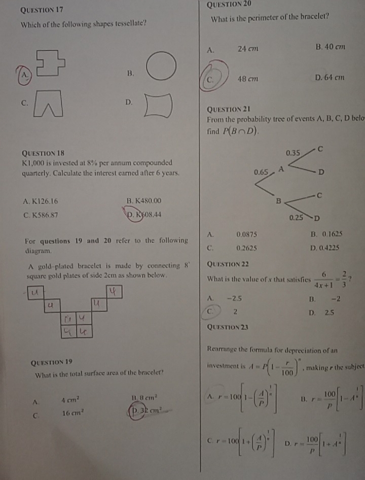 Which of the following shapes tessellate? What is the perimeter of the bracelet?
A. 24 cm B. 40 cm
A.
B.
c. 48 cm D. 64 cm
C.
D.
Question 21
From the probability tree of events A, B, C, D belo
find P(B∩ D). 
Question 18
K1,000 is invested at 8% per annum compounded
quarterly. Calculate the interest earned after 6 years.
A. K126.16 B. K480.00
C. K586.87 0. K608.44
A. 0.0875 B. 0.1625
For questions 19 and 20 refer to the following
C. 0.2625
diagram. D. 0.4225
A gold-plated bracelet is made by connecting . 8 Question 22
square gold plates of side 2cm as shown below. What is the value of x that satisfics  6/4x+1 = 2/3  ?
A. -2.5 B. -2
C. 2 D. 2.5
Question 23
Rearrange the formula for depreciation of an
Quention 19
investment is A=P(1- r/100 )^n
What is the total surface area of the bracelet? , making the subject
A. 4cm^2
8cm^2 A. r=100[1-( A/P )^ 1/n ] B. r= 100/p [1-A^(frac 1)n]
C. 16cm^2 D. 3kcm^2
C. r=100[1+( A/P )^ 1/n ] D. r= 100/p [1+A^(frac 1)n]
