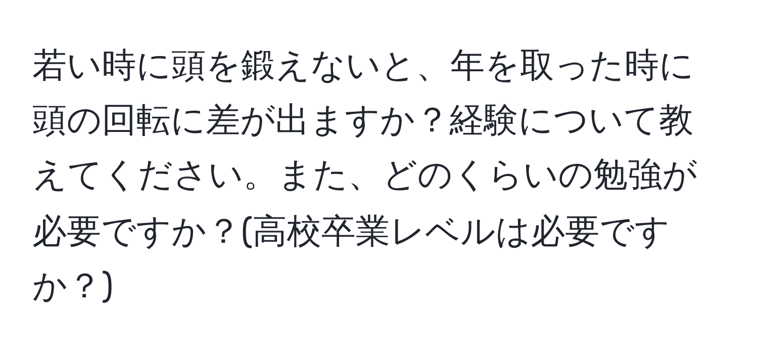 若い時に頭を鍛えないと、年を取った時に頭の回転に差が出ますか？経験について教えてください。また、どのくらいの勉強が必要ですか？(高校卒業レベルは必要ですか？)