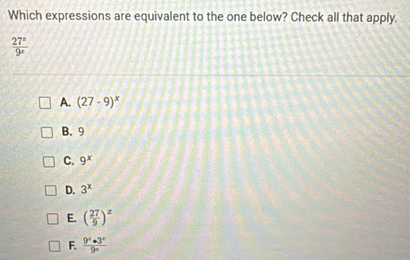 Which expressions are equivalent to the one below? Check all that apply.
 27^x/9^x 
A. (27-9)^x
B. 9
C. 9^x
D. 3^x
E. ( 27/9 )^x
F.  9^x· 3^x/9^x 