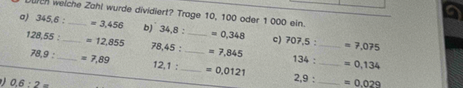 a 
urch welche Zahl wurde dividiert? Trage 10, 100 oder 1 000 ein. 
a) . 345,6 : _ _ =3,456 b) 34,8 : _ =0,348 c) 7
07,5: =7,075
128,55 : _ =12,855 78,45 : _ =7,845 34 :_
78,9 : =7,89
1:
12,1 : _ =0,0121
_ =0,134
0,6:2=
2.9 _ =0.029