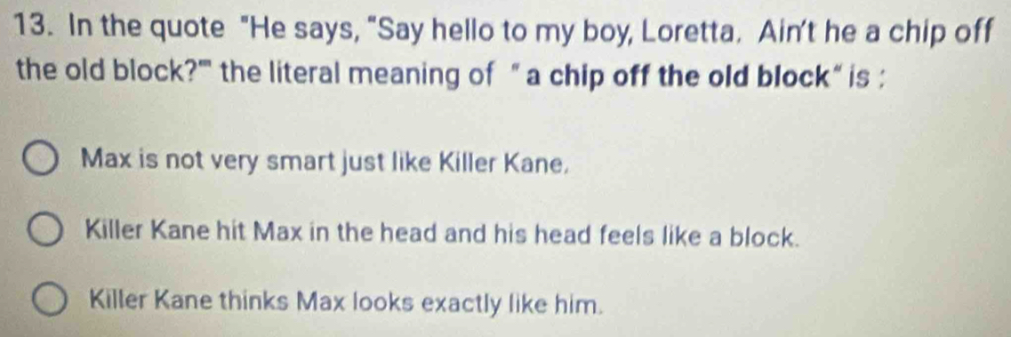 In the quote "He says, “Say hello to my boy, Loretta. Ain't he a chip off
the old block?'' the literal meaning of “ a chip off the old block“ is :
Max is not very smart just like Killer Kane,
Killer Kane hit Max in the head and his head feels like a block.
Killer Kane thinks Max looks exactly like him.